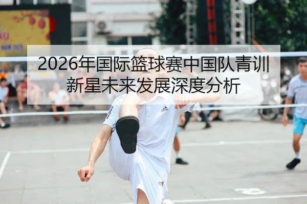 2026年国际篮球赛中国队青训新星未来发展深度分析