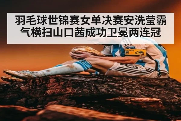 羽毛球世锦赛女单决赛安洗莹霸气横扫山口茜成功卫冕两连冠