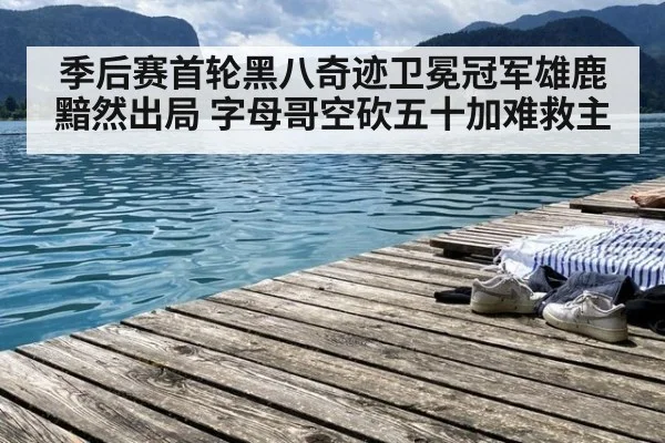 季后赛首轮黑八奇迹卫冕冠军雄鹿黯然出局 字母哥空砍五十加难救主